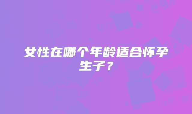 女性在哪个年龄适合怀孕生子？