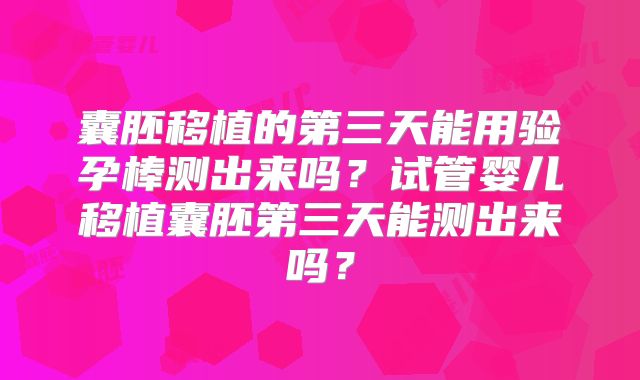 囊胚移植的第三天能用验孕棒测出来吗?试管婴儿移植囊胚第三天能测出来吗?