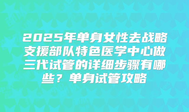2025年单身女性去战略支援部队特色医学中心做三代试管的详细步骤有哪些？单身试管攻略