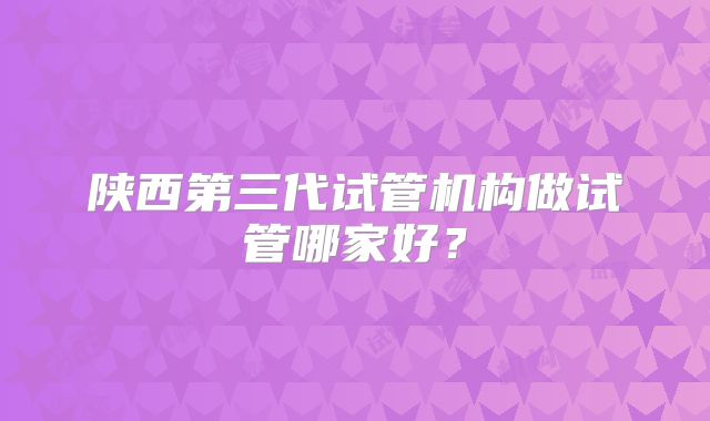 陕西第三代试管机构做试管哪家好?