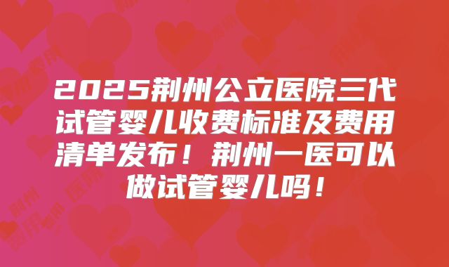 2025荆州公立医院三代试管婴儿收费标准及费用清单发布！荆州一医可以做试管婴儿吗！