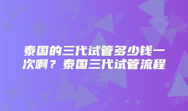 泰国的三代试管多少钱一次啊?泰国三代试管流程