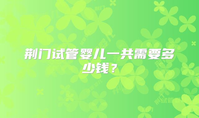 荆门试管婴儿一共需要多少钱?