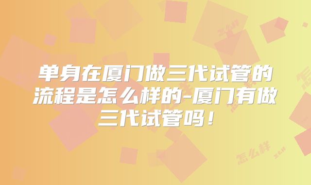 单身在厦门做三代试管的流程是怎么样的-厦门有做三代试管吗！