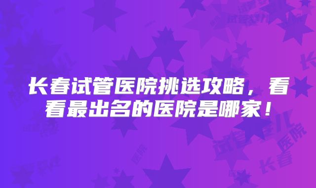 长春试管医院挑选攻略,看看最出名的医院是哪家!
