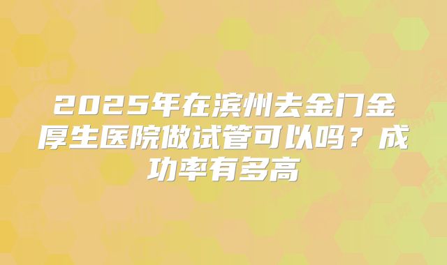 2025年在滨州去金门金厚生医院做试管可以吗?成功率有多高