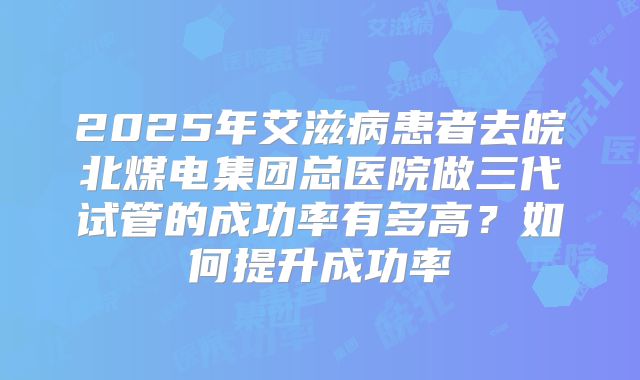 2025年艾滋病患者去皖北煤电集团总医院做三代试管的成功率有多高?如何提升成功率