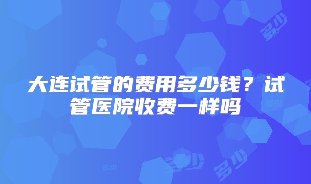 大连试管的费用多少钱？试管医院收费一样吗