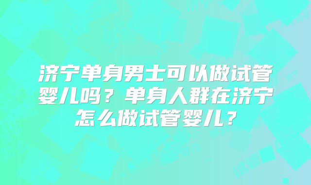 济宁单身男士可以做试管婴儿吗？单身人群在济宁怎么做试管婴儿？