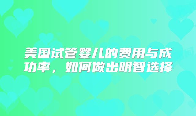 美国试管婴儿的费用与成功率,如何做出明智选择
