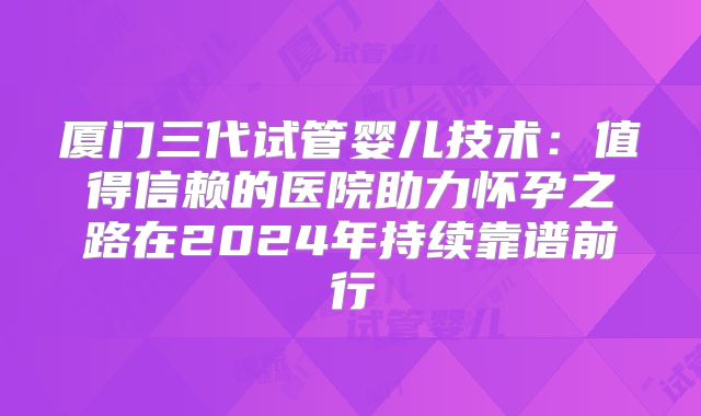 厦门三代试管婴儿技术:值得信赖的医院助力怀孕之路在2024年持续靠谱前行