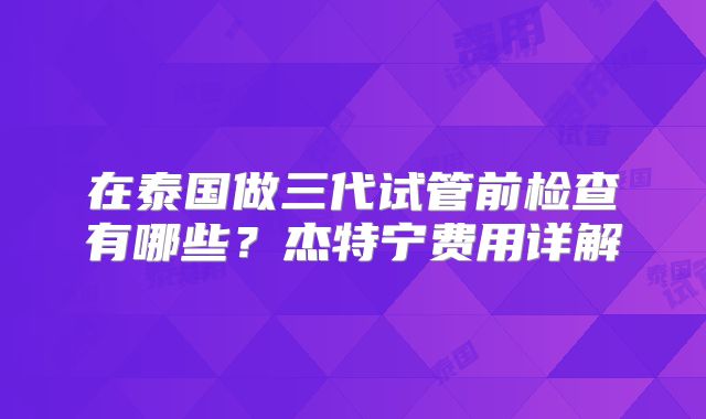 在泰国做三代试管前检查有哪些？杰特宁费用详解