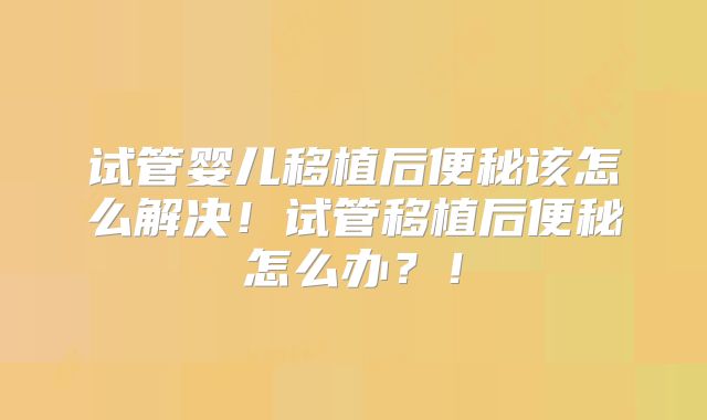 试管婴儿移植后便秘该怎么解决！试管移植后便秘怎么办？！