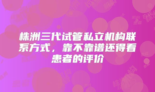 株洲三代试管私立机构联系方式，靠不靠谱还得看患者的评价