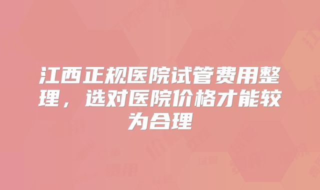 江西正规医院试管费用整理，选对医院价格才能较为合理