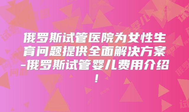 俄罗斯试管医院为女性生育问题提供全面解决方案-俄罗斯试管婴儿费用介绍！