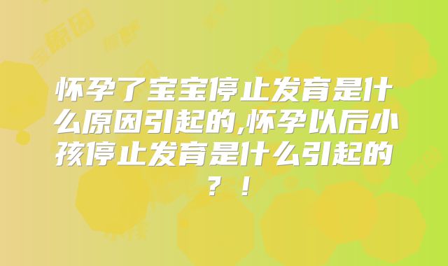 怀孕了宝宝停止发育是什么原因引起的,怀孕以后小孩停止发育是什么引起的?!