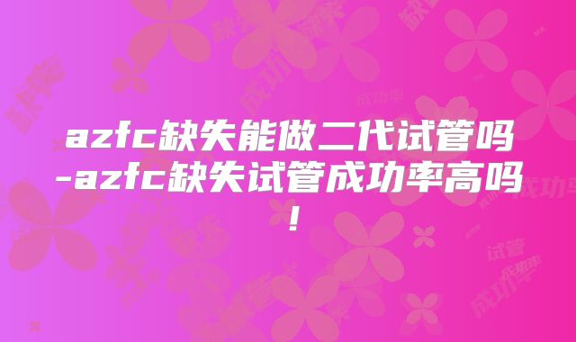 azfc缺失能做二代试管吗-azfc缺失试管成功率高吗！