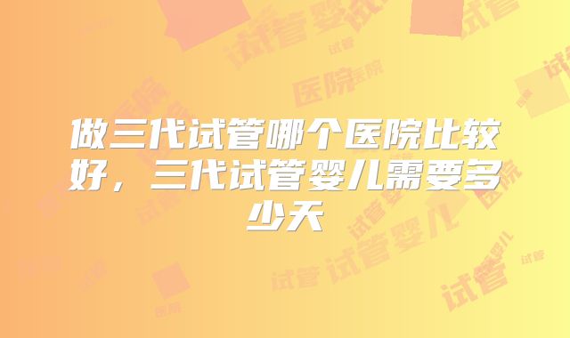 做三代试管哪个医院比较好，三代试管婴儿需要多少天