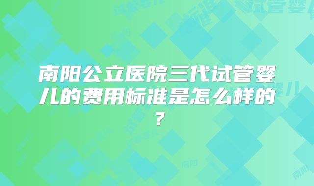 南阳公立医院三代试管婴儿的费用标准是怎么样的？