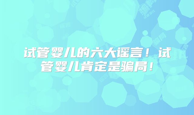 试管婴儿的六大谣言！试管婴儿肯定是骗局！