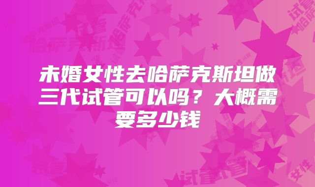 未婚女性去哈萨克斯坦做三代试管可以吗？大概需要多少钱