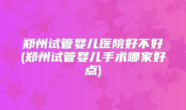 郑州试管婴儿医院好不好(郑州试管婴儿手术哪家好点)