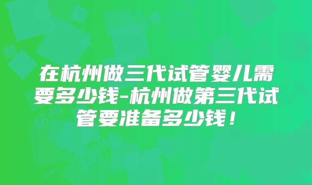 在杭州做三代试管婴儿需要多少钱-杭州做第三代试管要准备多少钱!