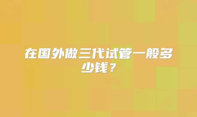 在国外做三代试管一般多少钱？