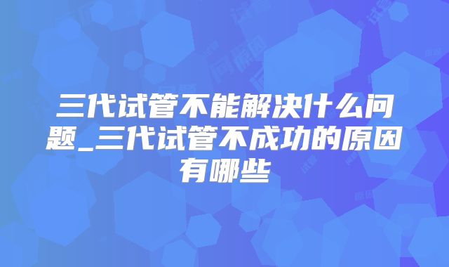 三代试管不能解决什么问题_三代试管不成功的原因有哪些