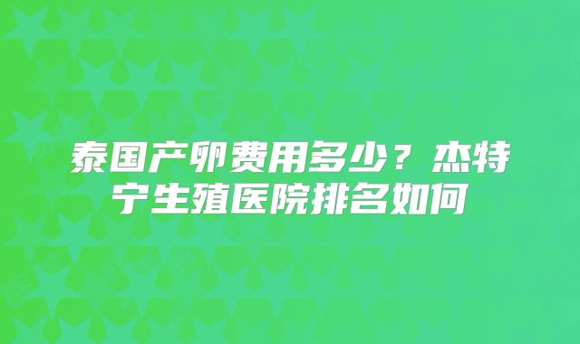 泰国产卵费用多少？杰特宁生殖医院排名如何