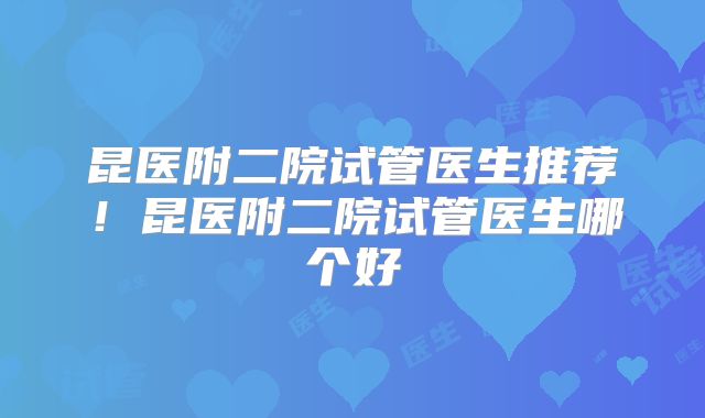 昆医附二院试管医生推荐！昆医附二院试管医生哪个好
