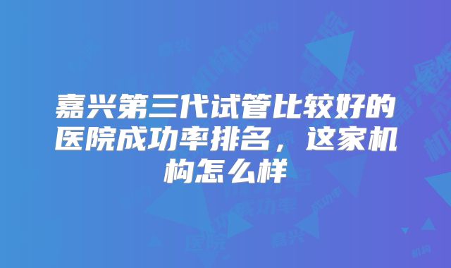 嘉兴第三代试管比较好的医院成功率排名，这家机构怎么样