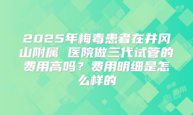 2025年梅毒患者在井冈山附属 医院做三代试管的费用高吗？费用明细是怎么样的
