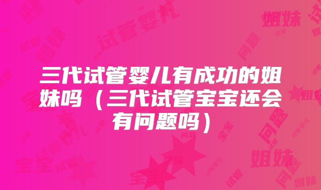 三代试管婴儿有成功的姐妹吗（三代试管宝宝还会有问题吗）