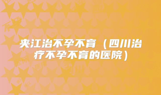 夹江治不孕不育（四川治疗不孕不育的医院）