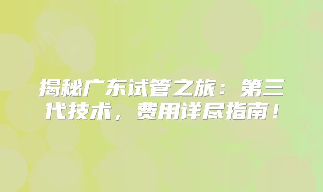 揭秘广东试管之旅:第三代技术,费用详尽指南!