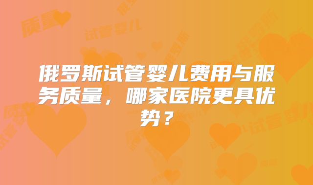 俄罗斯试管婴儿费用与服务质量，哪家医院更具优势？