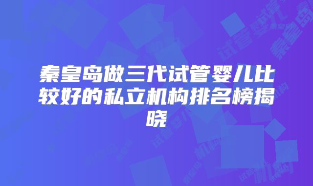 秦皇岛做三代试管婴儿比较好的私立机构排名榜揭晓