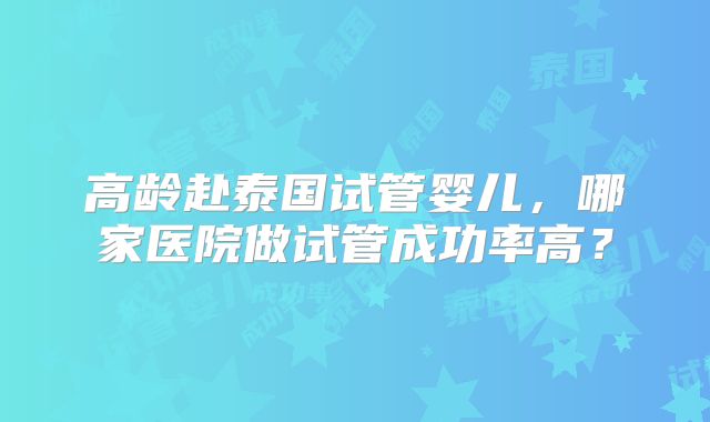 高龄赴泰国试管婴儿，哪家医院做试管成功率高？