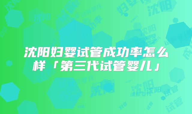 沈阳妇婴试管成功率怎么样「第三代试管婴儿」