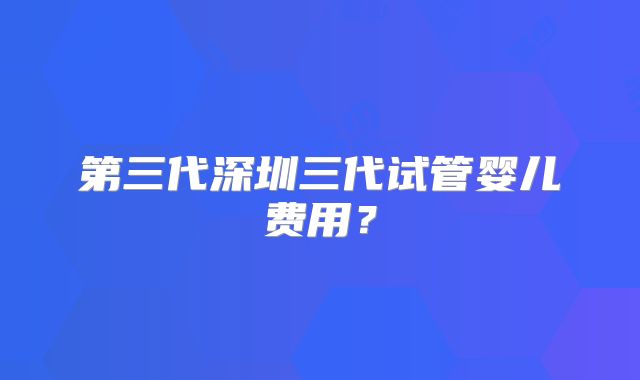 第三代深圳三代试管婴儿费用？