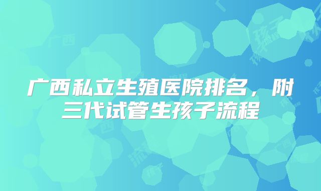 广西私立生殖医院排名,附三代试管生孩子流程