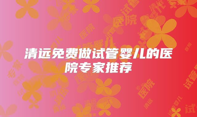 清远免费做试管婴儿的医院专家推荐