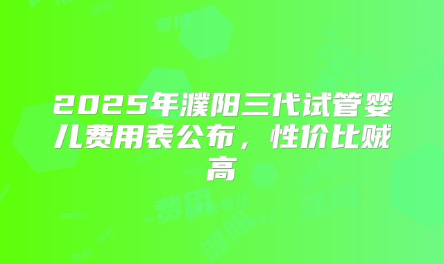 2025年濮阳三代试管婴儿费用表公布，性价比贼高
