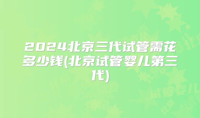 2024北京三代试管需花多少钱(北京试管婴儿第三代)