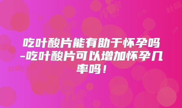 吃叶酸片能有助于怀孕吗-吃叶酸片可以增加怀孕几率吗!