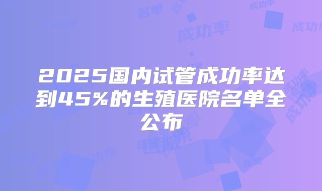 2025国内试管成功率达到45%的生殖医院名单全公布