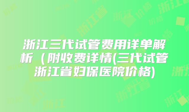 浙江三代试管费用详单解析(附收费详情(三代试管浙江省妇保医院价格)