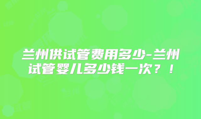 兰州供试管费用多少-兰州试管婴儿多少钱一次?!